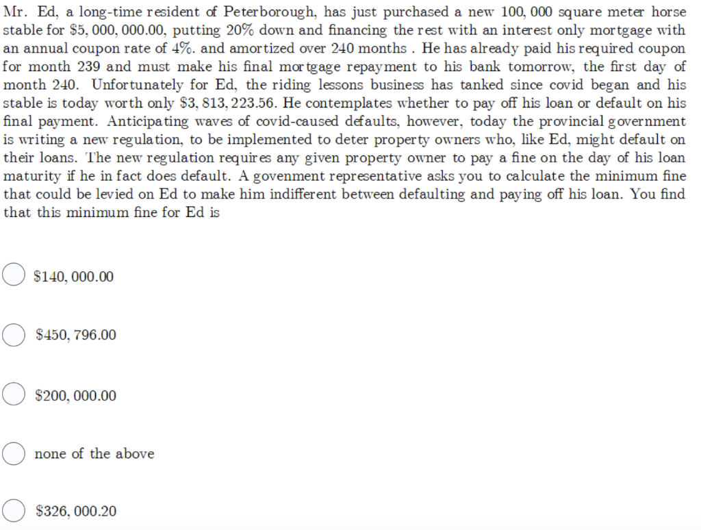 Mr. Ed, a long-time resident of Peterborough, has just purchased a new 100, 000 square meter horse
stable for $5, 000, 000.00, putting 20% down and financing the rest with an interest only mortgage with
an annual coupon rate of 4%. and amortized over 240 months. He has already paid his required coupon
for month 239 and must make his final mortgage repayment to his bank tomorrow, the first day of
month 240. Unfortunately for Ed, the riding lessons business has tanked since covid began and his
stable is today worth only $3, 813, 223.56. He contemplates whether to pay off his loan or default on his
final payment. Anticipating waves of covid-caused defaults, however, today the provincial government
is writing a new regulation, to be implemented to deter property owners who, like Ed, might default on
their loans. The new regulation requires any given property owner to pay a fine on the day of his loan
maturity if he in fact does default. A govenment representative asks you to calculate the minimum fine
that could be levied on Ed to make him indifferent between defaulting and paying off his loan. You find
that this minimum fine for Ed is
$140,000.00
$450, 796.00
$200,000.00
none of the above
O $326,000.20