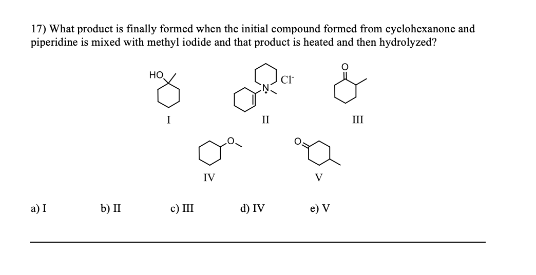 17) What product is finally formed when the initial compound formed from cyclohexanone and
piperidine is mixed with methyl iodide and that product is heated and then hydrolyzed?
a) I
b) II
HO
c) III
IV
II
d) IV
CI-
e) V
III