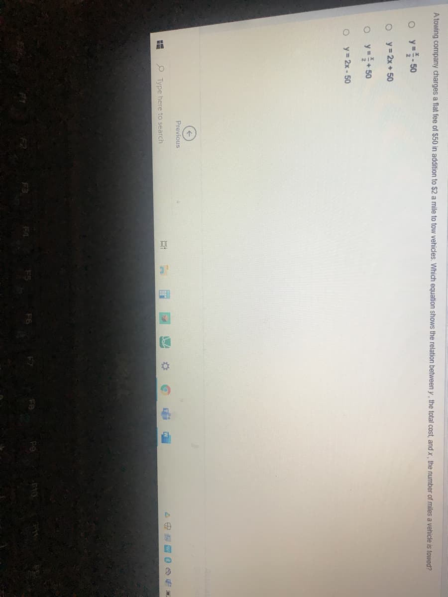 A towing company charges a flat fee of $50 in addition to $2 a mile to tow vehicles. Which equation shows the relation between y, the total cost, and x, the number of miles a vehicle is towed?
y=플-50
y = 2x + 50
o y=+50
y = 2x - 50
Previous
P Type here to search
F3
F8
