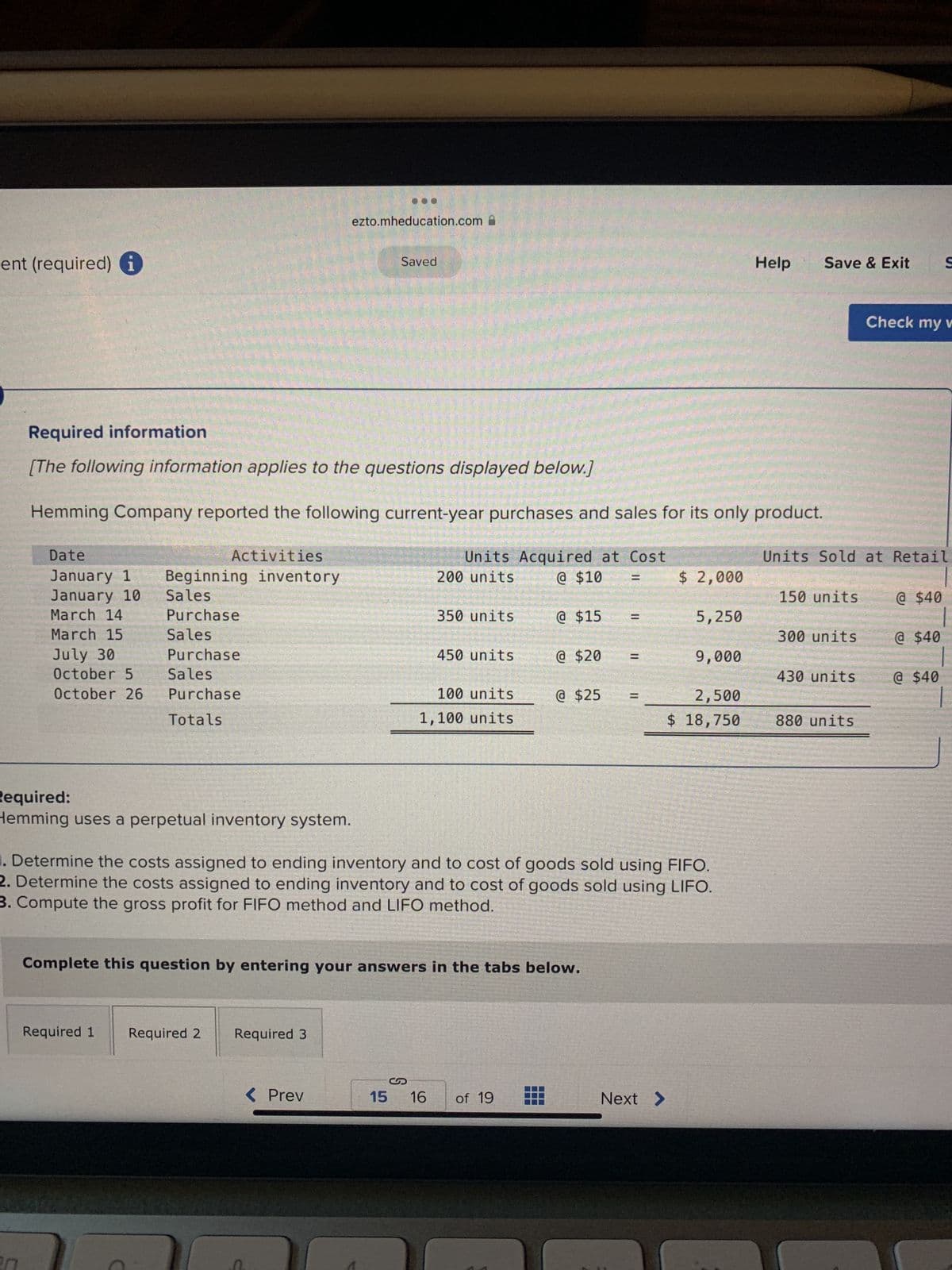 ent (required) i
Date
January 1
January 10
March 14
March 15
July 30
October 5
October 26
Required information
[The following information applies to the questions displayed below.]
Hemming Company reported the following current-year purchases and sales for its only product.
Activities
Beginning inventory
Sales
Purchase
Sales
Purchase
Sales
Purchase
Totals
Required:
Hemming uses a perpetual inventory system.
Required 1
ezto.mheducation.com
Required 2
Saved
Required 3
< Prev
Units Acquired at Cost
@ $10 =
200 units
350 units
450 units
100 units
1,100 units
Complete this question by entering your answers in the tabs below.
@ $15
@ $20
15 16 of 19
|| ||
@ $25 =
Determine the costs assigned to ending inventory and to cost of goods sold using FIFO.
2. Determine the costs assigned to ending inventory and to cost of goods sold using LIFO.
3. Compute the gross profit for FIFO method and LIFO method.
$ 2,000
Next >
5,250
9,000
2,500
$ 18,750
Help
Save & Exit S
Units Sold at Retail
150 units
300 units
430 units
Check my v
880 units
@ $40
@ $40
@ $40