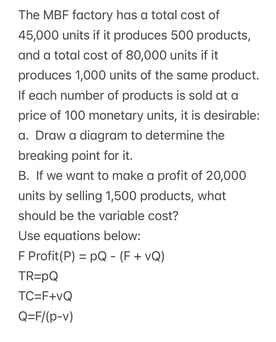 The MBF factory has a total cost of
45,000 units if it produces 500 products,
and a total cost of 80,000 units if it
produces 1,000 units of the same product.
If each number of products is sold at a
price of 100 monetary units, it is desirable:
a. Draw a diagram to determine the
breaking point for it.
B. If we want to make a profit of 20,000
units by selling 1,500 products, what
should be the variable cost?
Use equations below:
F Profit(P) = pQ - (F + vQ)
%3D
TR=pQ
TC=F+vQ
Q=F/(p-v)
