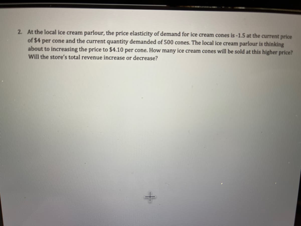 2. At the local ice cream parlour, the price elasticity of demand for ice cream cones is -1.5 at the current price
of $4 per cone and the current quantity demanded of 500 cones. The local ice cream parlour is thinking
about to increasing the price to $4.10 per cone. How many ice cream cones will be sold at this higher price?
Will the store's total revenue increase or decrease?
+