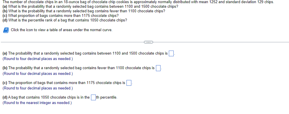 The number of chocolate chips in an 18-ounce bag of chocolate chip cookies is approximately normally distributed with mean 1252 and standard deviation 129 chips.
(a) What is the probability that a randomly selected bag contains between 1100 and 1500 chocolate chips?
(b) What is the probability that a randomly selected bag contains fewer than 1100 chocolate chips?
(c) What proportion of bags contains more than 1175 chocolate chips?
(d) What is the percentile rank of a bag that contains 1050 chocolate chips?
Click the icon to view a table of areas under the normal curve.
(a) The probability that a randomly selected bag contains between 1100 and 1500 chocolate chips is
(Round to four decimal places as needed.)
←
(b) The probability that a randomly selected bag contains fewer than 1100 chocolate chips is
(Round to four decimal places as needed.)
(c) The proportion of bags that contains more than 1175 chocolate chips is
(Round to four decimal places as needed.)
(d) A bag that contains 1050 chocolate chips is in the th percentile.
(Round to the nearest integer as needed.)