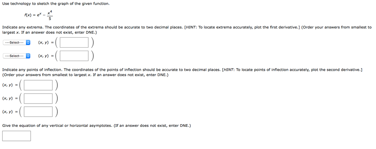 Use technology to sketch the graph of the given function.
x4
f(x) = ex -
Indicate any extrema. The coordinates of the extrema should be accurate to two decimal places. [HINT: To locate extrema accurately, plot the first derivative.] (Order your answers from smallest to
largest x. If an answer does not exist, enter DNE.)
---Select---
(х, у) %3D
---Select--
(х, у) %3D
Indicate any points of inflection. The coordinates of the points of inflection should be accurate to two decimal places. [HINT: To locate points of inflection accurately, plot the second derivative.]
(Order your answers from smallest to largest x. If an answer does not exist, enter DNE.)
(х, у) %3D
(х, у) %3D
(х, у) %3D
Give the equation of any vertical or horizontal asymptotes. (If an answer does not exist, enter DNE.)
