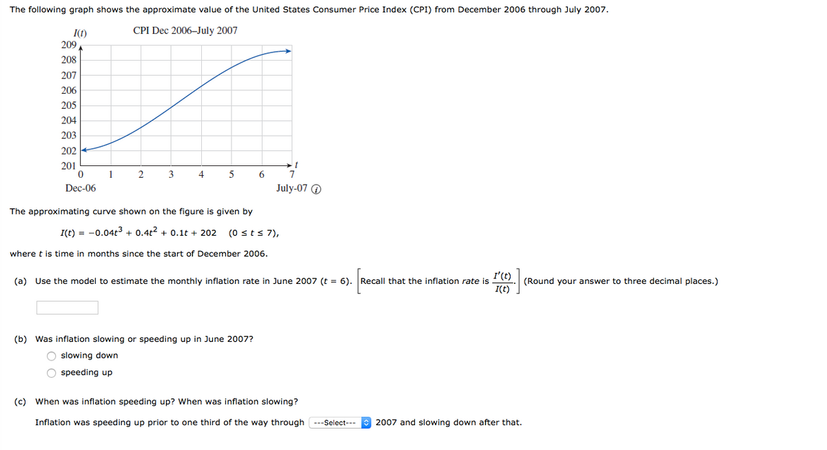 The following graph shows the approximate value of the United States Consumer Price Index (CPI) from December 2006 through July 2007.
I(t)
CPI Dec 2006–July 2007
209
208
207
206
205
204
203
202
201
1
3
4
5
Dec-06
July-07 O
The approximating curve shown on the figure is given by
I(t) = -0.04t3 + 0.4t2 + 0.1t + 202
(0 sts 7),
where t is time in months since the start of December 2006.
I'(t)
(a) Use the model to estimate the monthly inflation rate in June 2007 (t = 6). Recall that the inflation rate is
I(t)
(Round your answer to three decimal places.)
(b) Was inflation slowing or speeding up in June 2007?
O slowing down
O speeding up
(c) When was inflation speeding up? When was inflation slowing?
Inflation was speeding up prior to one third of the way through ---Select---
2007 and slowing down after that.
