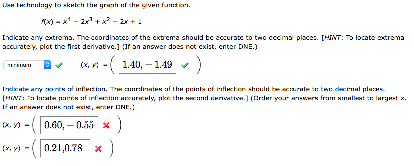 Use technology to sketch the graph of the given function.
f(x) = x4 – 2x3 + x² - 2x + 1
Indicate any extrema. The coordinates of the extrema should be accurate to two decimal places. [HINT: To locate extrema
accurately, plot the first derivative.] (If an answer does not exist, enter DNE.)
(х, у) %3D
(1.40, – 1.49
minimum
Indicate any points of inflection. The coordinates of the points of inflection should be accurate to two decimal places.
[HINT: To locate points of inflection accurately, plot the second derivative.] (Order your answers from smallest to largest x.
If an answer does not exist, enter DNE.)
(x, y)
0.60, – 0.55 X
(x, y) = ( 0.21,0.78
* )
