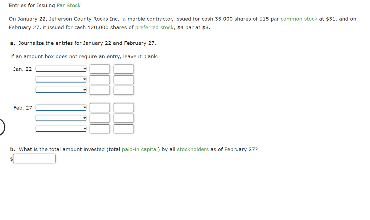 Entries for Issuing Par Stock
On January 22, Jefferson County Rocks Inc., a marble contractor, issued for cash 35,000 shares of $15 par common stock at $51, and on
February 27, it issued for cash 120,000 shares of preferred stock, $4 par at $8.
a. Journalize the entries for January 22 and February 27.
If an amount box does not require an entry, leave it blank.
Jan. 22
Feb. 27
b. What is the total amount invested (total paid-in capital) by all stockholders as of February 27?
$