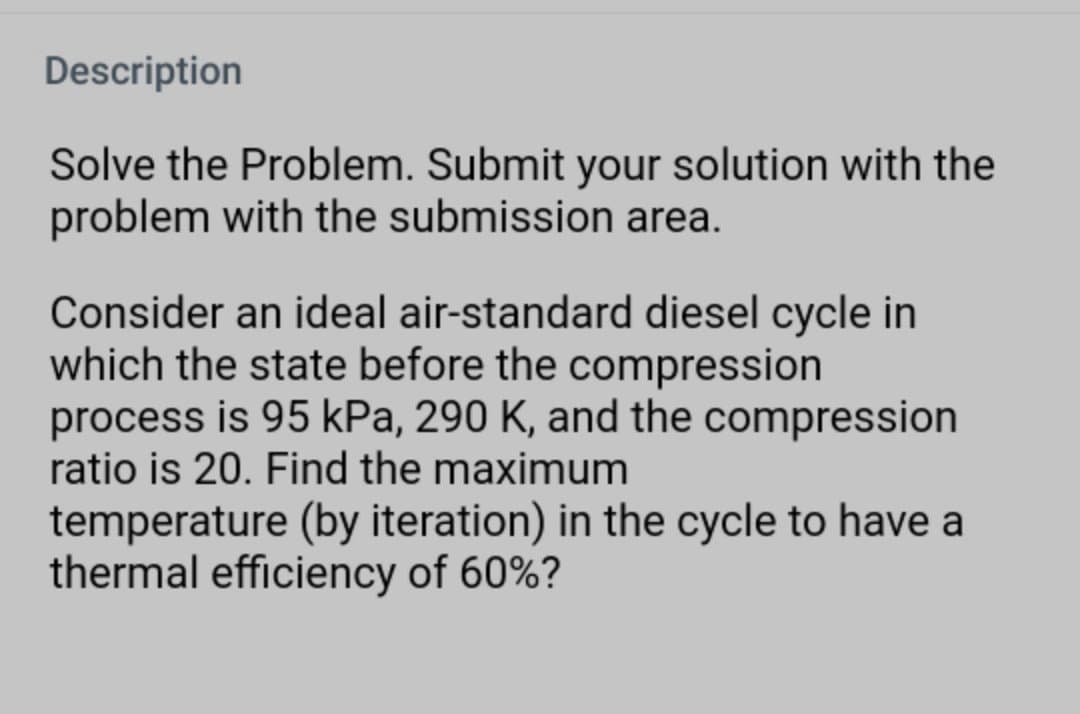 Description
Solve the Problem. Submit your solution with the
problem with the submission area.
Consider an ideal air-standard diesel cycle in
which the state before the compression
process is 95 kPa, 290 K, and the compression
ratio is 20. Find the maximum
temperature (by iteration) in the cycle to have a
thermal efficiency of 60%?
