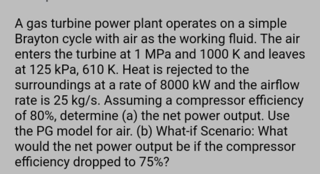 A gas turbine power plant operates on a simple
Brayton cycle with air as the working fluid. The air
enters the turbine at 1 MPa and 1000 K and leaves
at 125 kPa, 610 K. Heat is rejected to the
surroundings at a rate of 8000 kW and the airflow
rate is 25 kg/s. Assuming a compressor efficiency
of 80%, determine (a) the net power output. Use
the PG model for air. (b) What-if Scenario: What
would the net power output be if the compressor
efficiency dropped to 75%?