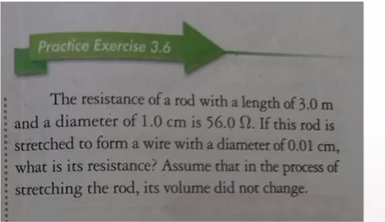 Practice Exercise 3.6
The resistance of a rod with a length of 3.0 m
and a diameter of 1.0 cm is 56.0 N. If this rod is
stretched to form a wire with a diameter of 0.01 cm,
what is its resistance? Assume that in the process of
stretching the rod, its volume did not change.
