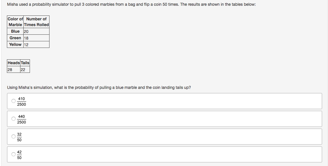 Misha used a probability simulator to pull 3 colored marbles from a bag and flip a coin 50 times. The results are shown in the tables below:
Color of Number of
Marble Times Rolled
Blue 20
Green 18
Yellow 12
Heads Tails
28
22
Using Misha's simulation, what is the probability of pulling a blue marble and the coin landing tails up?
