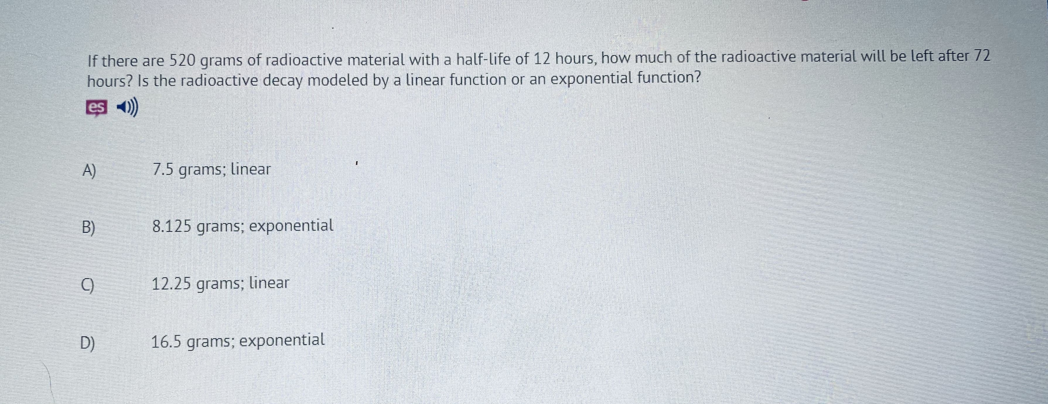 If there are 520 grams of Tadioactive material with a half-life of 12 hours, how TIuch of the radioactive material will be left after 72
hours? Is the radioactive clecay modeled by a linear function or an exponential function?
