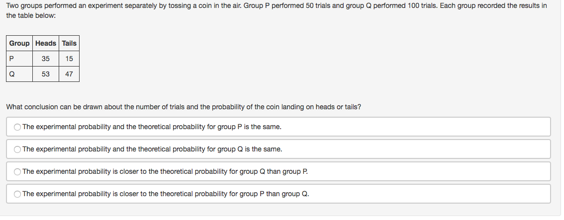 Two groups performed an experiment separately by tossing a coin in the air. Group P performed 50 trials and group Q performed 100 trials. Each group recorded the results in
the table below:
Group Heads Tails
P
35
15
53
47
