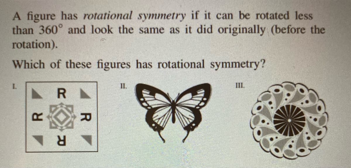 A figure has rotational symmetry if it can be rotated less
than 360° and look the same as it did originally (before the
rotation).
Which of these figures has rotational symmetry?
I.
II.
III.
R
