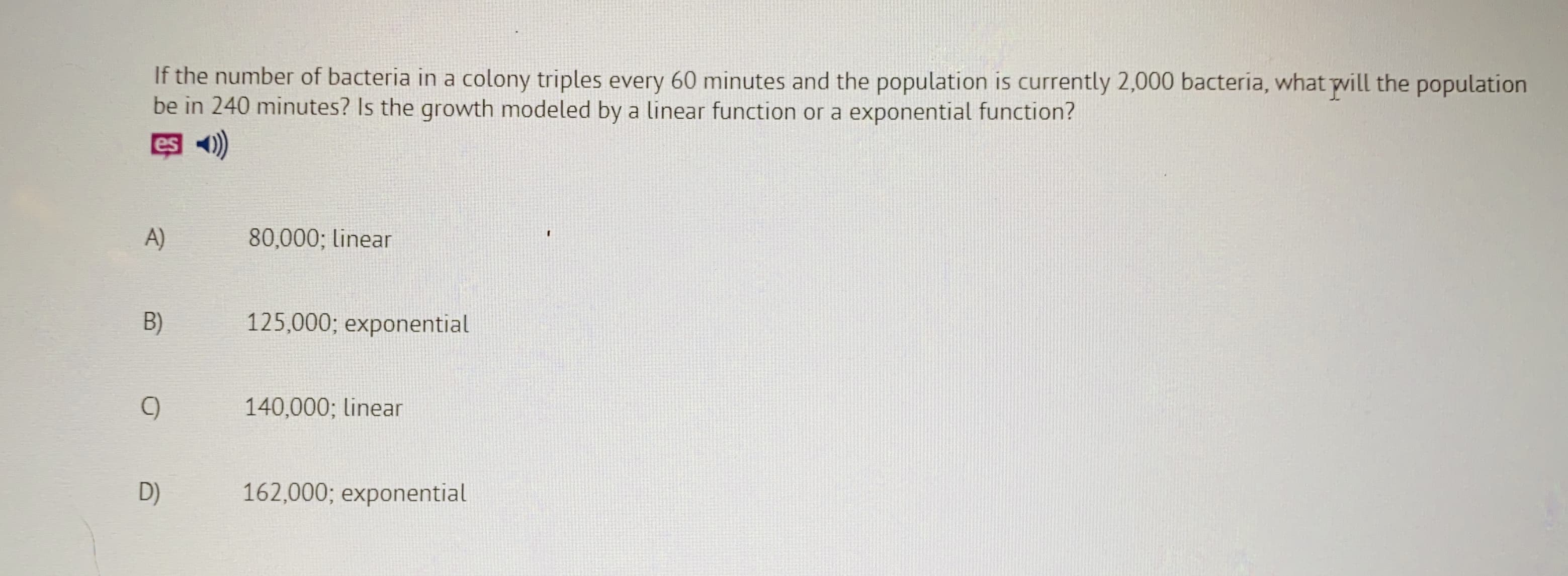 If the number of bacteria in a colony triples every 60 minutes and the population is currently 2,000 bacteria, what pvill the population
be in 240 minutes? Is the growth modeled by a linear function or a exponential function?
es
