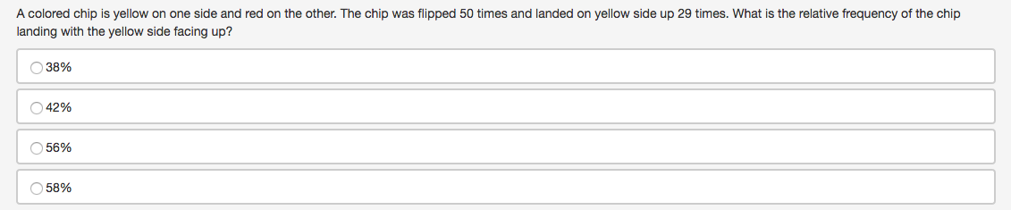 A colored chip is yellow on one side and red on the other. The chip was flipped 50 times and landed on yellow side up 29 times. What is the relative frequency of the chip
landing with the yellow side facing up?
O 38%
O 42%
O 56%
O 58%
