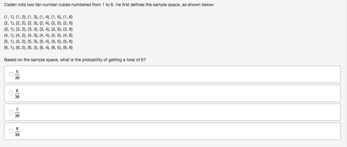 Caden rolls two fair number cubes numbered from 1 to 6. He first defines the sample space, as shown below:
(1, 1), (1, 2), (1, 3), (1, 4), (1, 5), (1, 6)
(2, 1), (2, 2), (2, 3), (2, 4), (2, 5), (2, 6)
(3, 1), (3, 2), (3, 3), (3, 4), (3, 5), (3, 6)
(4, 1), (4, 2), (4, 3), (4, 4), (4, 5), (4, 6)
(5, 1), (5, 2), (5, 3), (5, 4), (5, 5), (5, 6)
(6, 1), (6, 2), (6, 3), (6, 4), (6, 5), (6, 6)
Based on the sample space, what is the probability of getting a total of 6?
