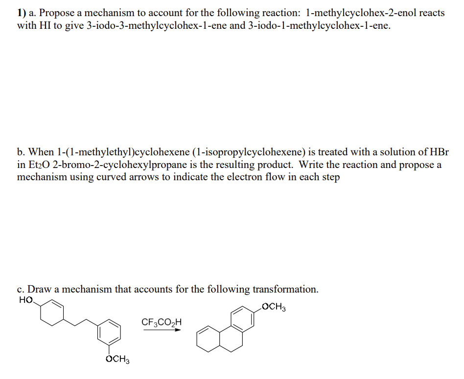 1) a. Propose a mechanism to account for the following reaction: 1-methylcyclohex-2-enol reacts
with HI to give 3-iodo-3-methylcyclohex-1-ene and 3-iodo-1-methylcyclohex-1-ene.
b. When 1-(1-methylethyl)cyclohexene (1-isopropylcyclohexene) is treated with a solution of HBr
in Et₂0 2-bromo-2-cyclohexylpropane is the resulting product. Write the reaction and propose a
mechanism using curved arrows to indicate the electron flow in each step
c. Draw a mechanism that accounts for the following transformation.
HO.
LOCH3
com
OCH3
CF3CO₂H