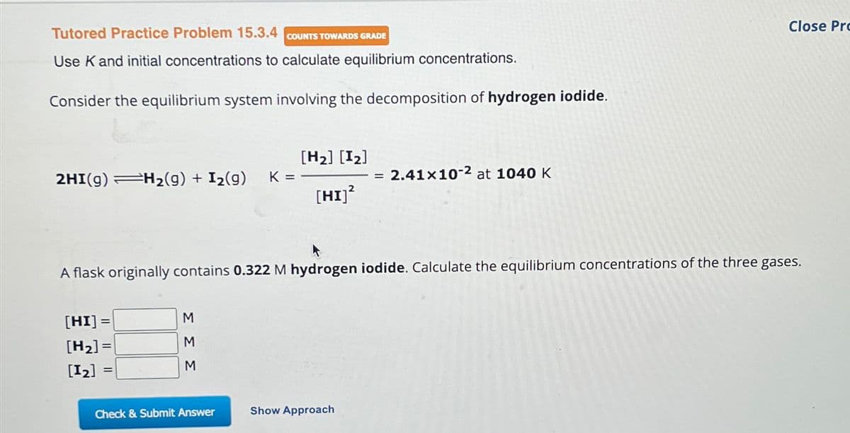 Tutored Practice Problem 15.3.4 COUNTS TOWARDS GRADE
Use K and initial concentrations to calculate equilibrium concentrations.
Consider the equilibrium system involving the decomposition of hydrogen iodide.
2HI(g) H₂(g) + I₂(g)
[HI] =
[H₂]=
[1₂] =
=
ΣΣΣ
K =
Check & Submit Answer
[H₂] [1₂]
[HI]²
A flask originally contains 0.322 M hydrogen iodide. Calculate the equilibrium concentrations of the three gases.
=
Show Approach
2.41x10-2 at 1040 K
Close Pro