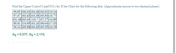 Find the Upper Control Line(UCL) for X bar Chart for the following data. (Approximate answer to two decimal places)
90.85 106.61104.48 106.01119.24
97.67 103.63|110.38 105.54115.77
101.48 103.04 110.7 107.27 116.89
85.81 110.99 103.26108.04 117.53
96.14 105.88 106.69 105.29 116.25
A5 = 0.577, D5 = 2.115,
%3D
