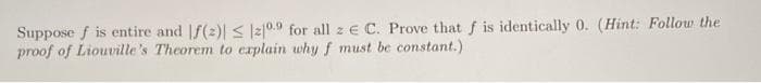 Suppose f is entire and |f(2)| s l2|0.9 for all z e C. Prove that f is identically 0. (Hint: Follow the
proof of Liouville's Theorem to explain why f must be constant.)
