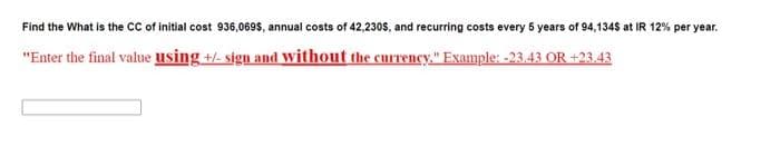 Find the What is the cC of initial cost 936,069$, annual costs of 42,230s, and recurring costs every 5 years of 94,1348 at IR 12% per year.
"Enter the final value using +/- sign and without the currency." Example: -23.43 OR +23.43
