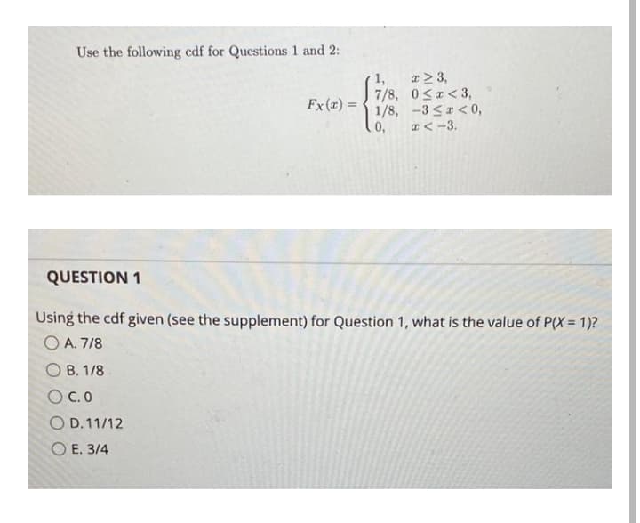 Use the following cdf for Questions 1 and 2:
I> 3,
7/8, 0<r<3,
1/8, -3 S < 0,
I< -3.
Fx (x) =
%3D
0,
QUESTION 1
Using the cdf given (see the supplement) for Question 1, what is the value of P(X= 1)?
O A. 7/8
O B. 1/8
O C.0
O D. 11/12
O E. 3/4
