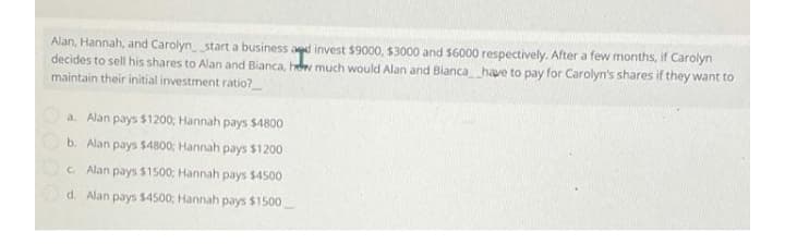 Alan, Hannah, and Carolyn start a business agd invest $9000, $3000 and $6000 respectively. After a few months, if Carolyn
decides to sell his shares to Alan and Bianca, he much would Alan and Blanca have to pay for Carolyn's shares if they want to
maintain their initial investment ratio?
a. Alan pays $1200; Hannah pays $4800
b. Alan pays $4800; Hannah pays $1200
C. Alan pays $1500; Hannah pays $4500
d. Alan pays $4500; Hannah pays $1500
