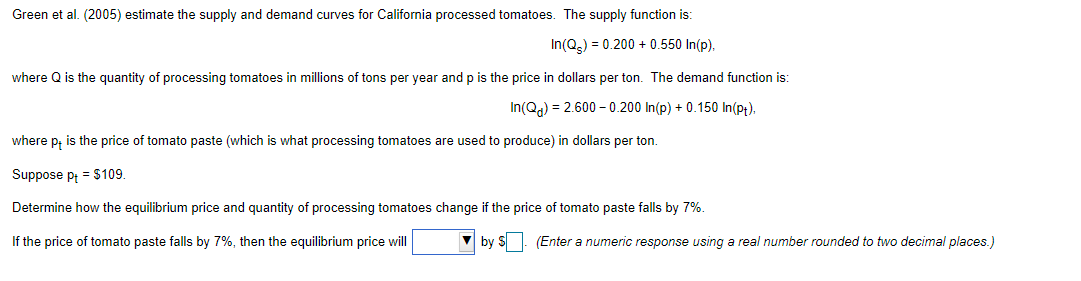 Green et al. (2005) estimate the supply and demand curves for California processed tomatoes. The supply function is:
In(Q) = 0.200 + 0.550 In(p).
where Q is the quantity of processing tomatoes in millions of tons per year and p is the price in dollars per ton. The demand function is:
In(Qa) = 2.600 - 0.200 In(p) + 0.150 In(p;).
where p, is the price of tomato paste (which is what processing tomatoes are used to produce) in dollars per ton.
Suppose pt = $109.
Determine how the equilibrium price and quantity of processing tomatoes change if the price of tomato paste falls by 7%.
If the price of tomato paste falls by 7%, then the equilibrium price will
by S . (Enter a numeric response using a real number rounded to two decimal places.)

