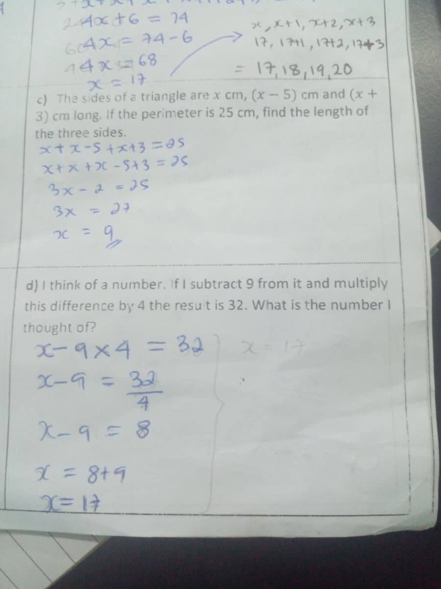 244x+6 = 24
64X= 74-6
xX+1, 2+2,+3
17, 1771, 1772, 173
= 17,18,19,20
44x68
x = 17
c) The sides of a triangle are x cm, (x - 5) cm and (x +
3) cm long. If the perimeter is 25 cm, find the length of
the three sides.
x+x-s+x+3=45
x+x+X-5+3= 25
3x - 2 = 25
3x = 27
x = 9₂
d) I think of a number. If I subtract 9 from it and multiply
this difference by 4 the result is 32. What is the number 1
thought of?
x9x4 = 32
X=17
X-9 = 32
4
X-9 = 8
X = 8+9
X=17