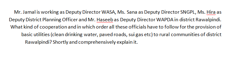 Mr. Jamal is working as Deputy Director WASA, Ms. Sana as Deputy Director SNGPL, Ms. Hira as
Deputy District Planning Officer and Mr. Haseeb as Deputy Director WAPDA in district Rawalpindi.
www
What kind of cooperation and in which order all these officials have to follow for the provision of
basic utilities (clean drinking water, paved roads, sui gas etc) to rural communities of district
Rawalpindi? Shortly and comprehensively explain it.
