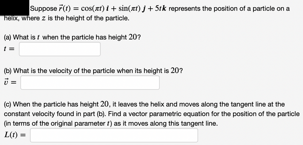 Suppose r(t) = cos(xt) i + sin(nt) j + 5tk represents the position of a particle on a
helix, where z is the height of the particle.
(a) What is t when the particle has height 20?
t =
(b) What is the velocity of the particle when its height is 20?
(c) When the particle has height 20, it leaves the helix and moves along the tangent line at the
constant velocity found in part (b). Find a vector parametric equation for the position of the particle
(in terms of the original parameter t) as it moves along this tangent line.
L(t) :
