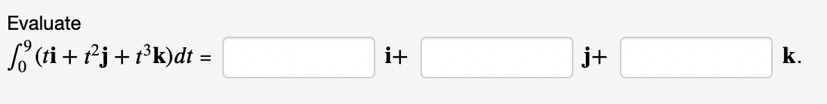 ### Vector Integration Problem

#### Problem Statement:
Evaluate the following definite integral:
\[ \int_{0}^{9} (ti + t^2j + t^3k) \, dt = \]

#### Solution:
To solve this integral, we integrate each component separately:

\[
\int_{0}^{9} ti \, dt = i \int_{0}^{9} t \, dt = i \left[ \frac{t^2}{2} \right]_{0}^{9} = i \left( \frac{81}{2} - 0 \right) = \frac{81}{2}i
\]

\[
\int_{0}^{9} t^2j \, dt = j \int_{0}^{9} t^2 \, dt = j \left[ \frac{t^3}{3} \right]_{0}^{9} = j \left( \frac{729}{3} - 0 \right) = 243j
\]

\[
\int_{0}^{9} t^3k \, dt = k \int_{0}^{9} t^3 \, dt = k \left[ \frac{t^4}{4} \right]_{0}^{9} = k \left( \frac{6561}{4} - 0 \right) = \frac{6561}{4}k
\]

Thus, the evaluated integral is:

\[
\int_{0}^{9} (ti + t^2j + t^3k) \, dt = \frac{81}{2}i + 243j + \frac{6561}{4}k
\]