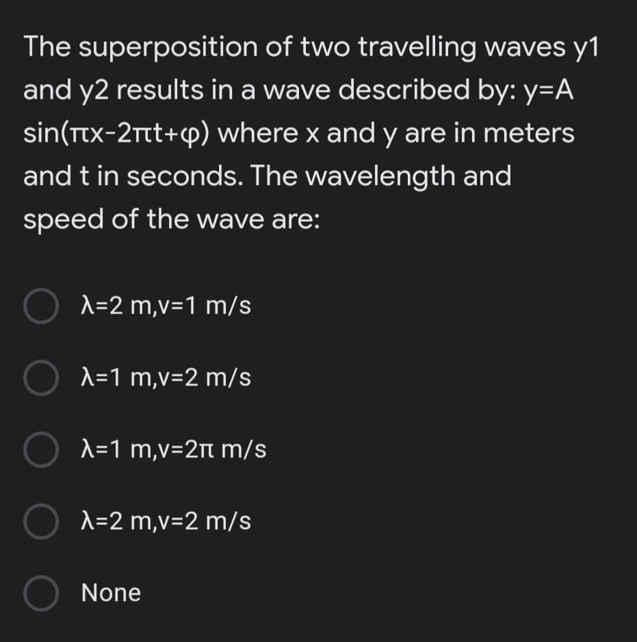 The superposition of two travelling waves y1
and y2 results in a wave described by: y=A
sin(Ttx-2Ttt+p) where x and y are in meters
and t in seconds. The wavelength and
speed of the wave are:
O A=2 m,v=1 m/s
A=1 m,v=2 m/s
Ο λ-1 m,v= 2π m/s
A=2 m,v=2 m/s
None
