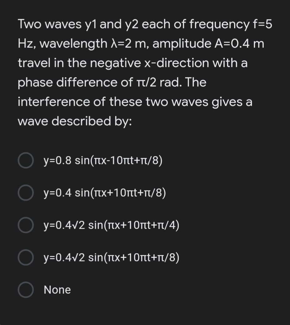 Two waves y1 and y2 each of frequency f=5
Hz, wavelengthd=2 m, amplitude A=0.4 m
travel in the negative x-direction with a
phase difference of t/2 rad. The
interference of these two waves gives a
wave described by:
y=0.8 sin(tx-10nt+n/8)
y=0.4 sin(nx+10rtt+nt/8)
y=0.4v2 sin(tx+10rtt+rt/4)
y=0.4v2 sin(tx+10tt+rt/8)
None
