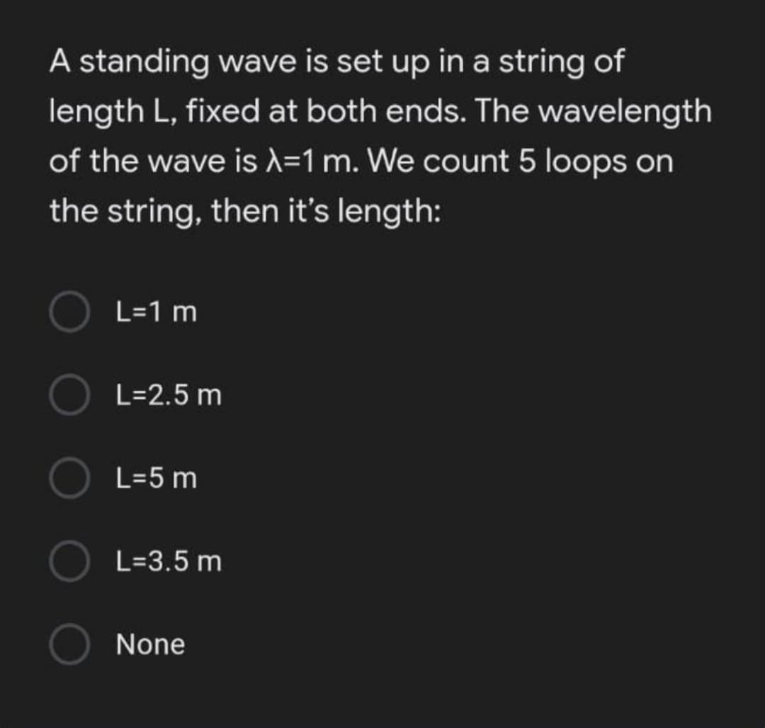 A standing wave is set up in a string of
length L, fixed at both ends. The wavelength
of the wave is X=1 m. We count 5 loops on
the string, then it's length:
L=1 m
L=2.5 m
L=5 m
L=3.5 m
None
