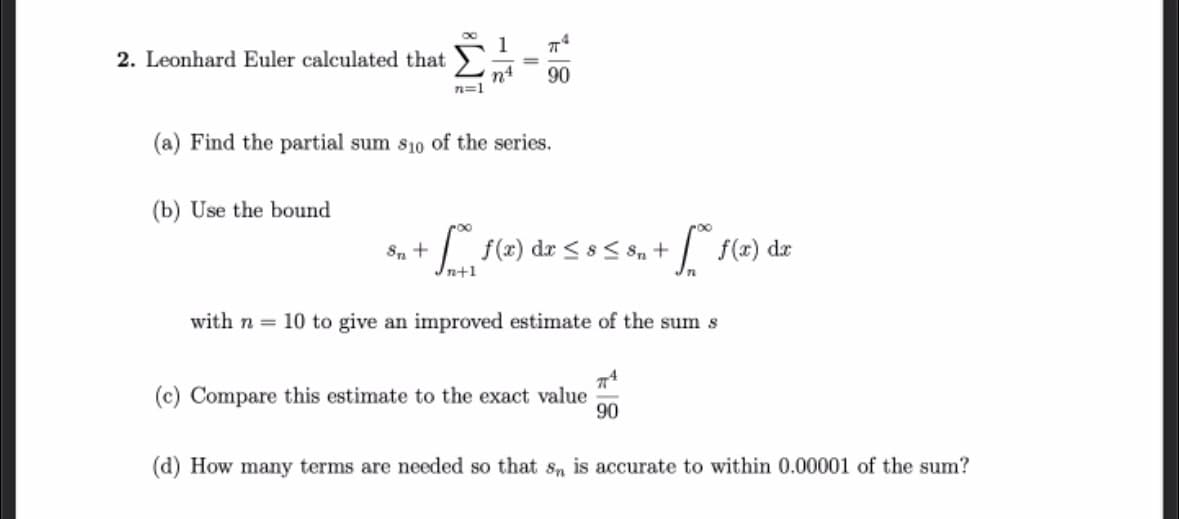 2. Leonhard Euler calculated that
n=1
(b) Use the bound
1
n4 90
(a) Find the partial sum $10 of the series.
Sn +
+ [ 1(x) dx ≤ 8 ≤ 8₂ + fo f(x
n+1
with n=10 to give an improved estimate of the sum s
(c) Compare this estimate to the exact value
90
dx
(d) How many terms are needed so that s, is accurate to within 0.00001 of the sum?