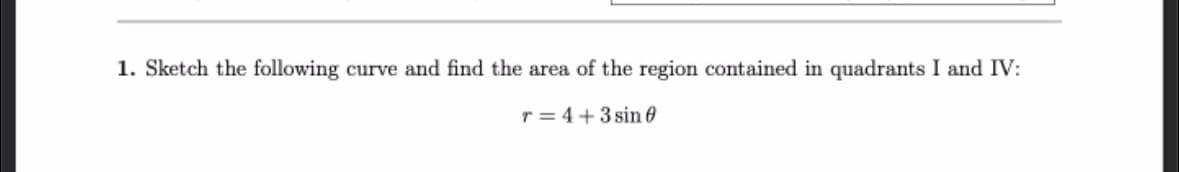 1. Sketch the following curve and find the area of the region contained in quadrants I and IV:
r=4+3 sin 0