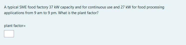 A typical SME food factory 37 kW capacity and for continuous use and 27 kW for food processing
applications from 9 am to 9 pm. What is the plant factor?
plant factor=
