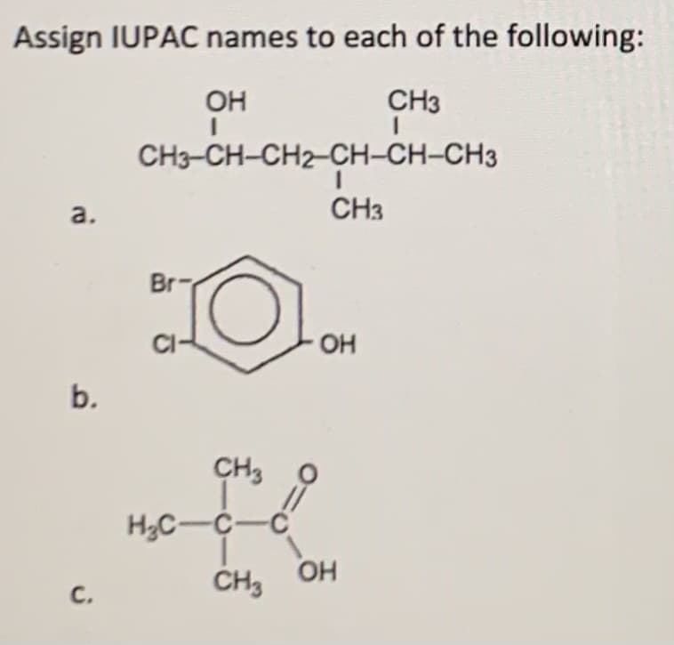 ### Assign IUPAC Names to Each of the Following Compounds:

#### Compound a:
![Compound a](image_url)
- **Structure:**
  - CH₃-CH-CH₂-CH₂-CH-CH-CH₃
  -        OH      |  |    CH₃
                   CH₃

#### Compound b:
![Compound b](image_url)
- **Structure:**
  - A benzene ring with the following substituents:
    - A hydroxyl group (–OH) attached to one of the carbons.
    - A chlorine atom (–Cl) attached to the carbon adjacent to the hydroxyl group.
    - A bromine atom (–Br) attached to the carbon directly opposite the hydroxyl group.

#### Compound c:
![Compound c](image_url)
- **Structure:**
  - A central carbon attached to the following:
    - A methyl group (–CH₃).
    - A separate carbon below which is bonded to two more methyl groups (–CH₃).
    - A carboxyl group (–COOH).

### Detailed Graph/Diagram Description:
1. **Graph/Diagram a:**
   - The compound is a straight-chain alkane with an alcohol (hydroxyl –OH) group and a methyl (–CH₃) branch.
   - The carbon chain shows 7 carbons in total with the hydroxyl group on the second carbon from the left and a methyl group on the fourth carbon.

2. **Graph/Diagram b:**
   - The compound represents a benzene ring with three substituents.
   - The substituents are a hydroxyl group, a chlorine atom, and a bromine atom positioned around the ring in a specific attachment order.

3. **Graph/Diagram c:**
   - The compound is an organic molecule with a carboxyl group attached to the second carbon of the main chain and methyl groups bonded to the second and third carbon atoms.
   - The main carbon chain contains three carbons, with branching occurring at the second carbon.

Use these structural diagrams to understand the spatial arrangement of atoms in organic compounds and how to assign IUPAC names based on these structures.