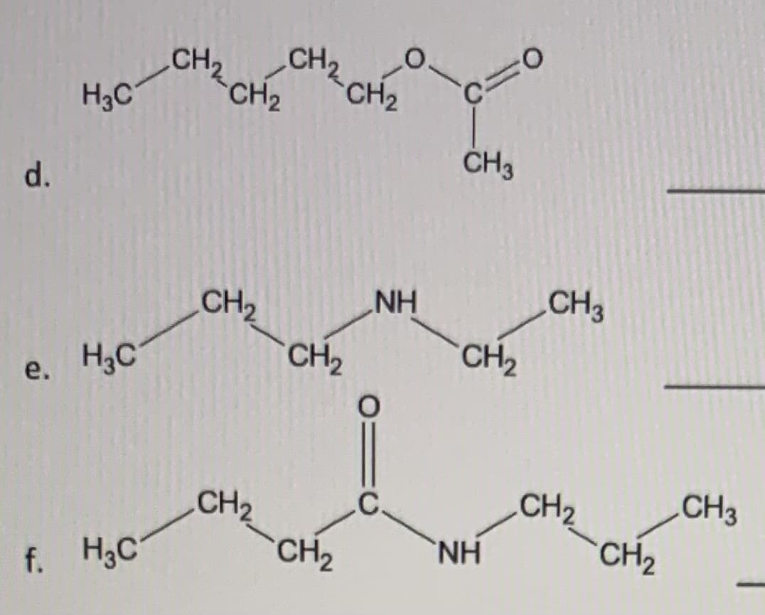 d. ![Chemical Structure](link)
- The displayed chemical structure represents a specific arrangement of atoms and bonds commonly found in organic chemistry. The molecule is composed of a carbon chain with the molecular formula \( \text{C}_\text{4}\text{H}_\text{8}\text{O}_2 \). The structure begins with a terminal methyl group (CH₃) linked to a chain of two methylene groups (CH₂) followed by a carbonyl group (C=O). The carbonyl carbon is bonded to an oxygen atom, creating an ester functional group (R-C(=O)-O-R).

e. ![Chemical Structure](link)
- This chemical structure also represents an organic molecule with the molecular formula \( \text{C}_\text{6}\text{H}_\text{13}\text{N} \). The molecule features a terminal methyl group (CH₃) attached to a chain of two methylene groups (CH₂). This is followed by a nitrogen atom (NH), indicating the presence of an amine group. The nitrogen is bonded to another chain of two methylene groups, ending with a methyl group (CH₃).

f. ![Chemical Structure](link)
- This chemical structure depicts an organic molecule with the molecular formula \( \text{C}_\text{8}\text{H}_\text{17}\text{NO} \). The molecule features a terminal methyl group (CH₃) attached to a chain of two methylene groups (CH₂). This is followed by an amine group (NH), linked to another chain of two methylene groups, ending with a carbonyl group (C=O). The carbonyl carbon is bonded to a chain of two methylene groups, ending with a terminal methyl group (CH₃).

(Note: Links or actual images to chemical structures should be included if this were a functional educational website; here, they are represented with placeholders.)