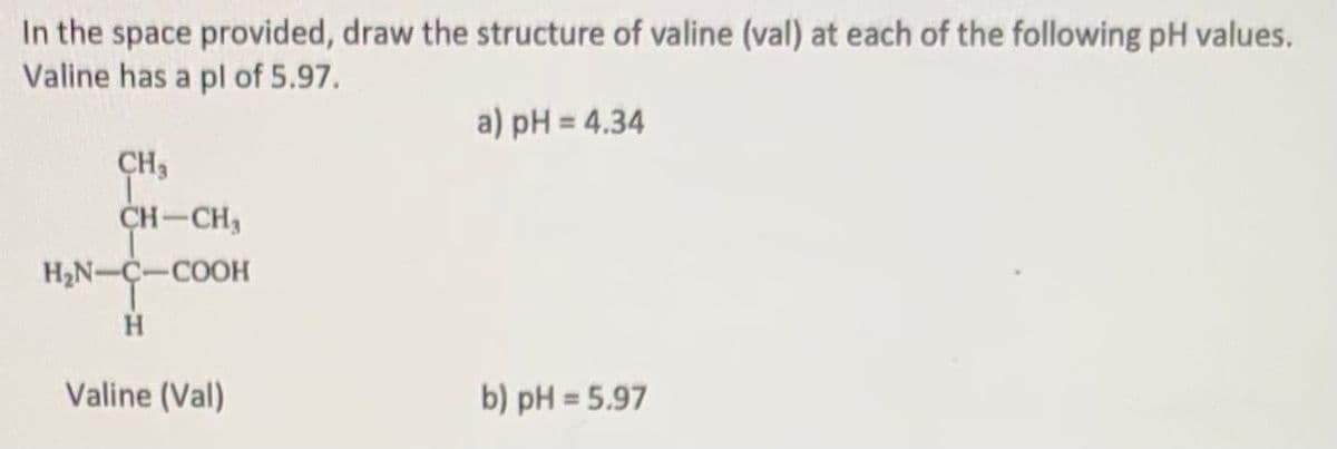 ### Understanding the Structure of Valine at Different pH Levels

**Valine** is an essential amino acid with a pI (isoelectric point) of 5.97. The structure of valine will vary depending on the pH of the environment. Below are the structures of valine at the given pH levels.

#### Structure of Valine

The chemical structure of valine (Val) is shown below:
```
      CH3
       |
H2N—C—CH
   |     |
   H   CH3
       |
   COOH
```

#### a) pH = 4.34
At a pH below the isoelectric point (pI = 5.97), valine will tend to gain protons (H+) due to the acidic environment. The amino group (NH2) will become positively charged (NH3+).

#### b) pH = 5.97
At a pH equal to the isoelectric point, valine is in its zwitterionic form. In this state, the amino group (NH2) is protonated to NH3+, and the carboxyl group (COOH) is deprotonated to COO-.

---

### Explanation of Diagrams

The provided diagrams and structures would illustrate the specific forms of valine at the indicated pH levels:

- **pH = 4.34:** 
  Here, the valine will have the following form:
  ```
        CH3
         |
  H3N—C—CH
     |     |
     H   CH3
         |
     COOH
  ```

- **pH = 5.97:**
  Here, the valine will have the following zwitterionic form:
  ```
        CH3
         |
  H3N—C—CH
     |     |
     H   CH3
         |
     COO-
  ```

By understanding these structures, students can better grasp how amino acids behave in different pH environments, which is crucial for their roles in biological systems and protein structures.