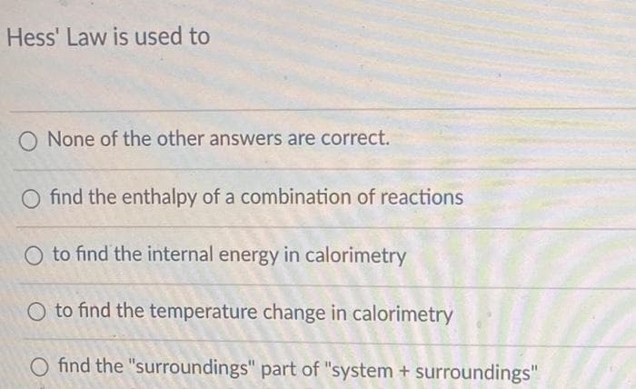 Hess' Law is used to
O None of the other answers are correct.
O find the enthalpy of a combination of reactions
to find the internal energy in calorimetry
O to find the temperature change in calorimetry
O find the "surroundings" part of "system + surroundings"
