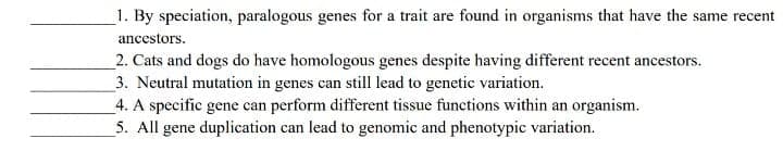 1. By speciation, paralogous genes for a trait are found in organisms that have the same recent
ancestors.
2. Cats and dogs do have homologous genes despite having different recent ancestors.
3. Neutral mutation in genes can still lead to genetic variation.
4. A specific gene can perform different tissue functions within an organism.
5. All gene duplication can lead to genomic and phenotypic variation.
