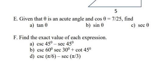 E. Given that 0 is an acute angle and cos 0 = 7/25, find
c) sec 0
a) tan 0
b) sin 0
F. Find the exact value of each expression.
a) csc 45° - sec 45°
b) csc 60° sec 30° + cot 450
d) csc (n/6) – sec (n/3)
