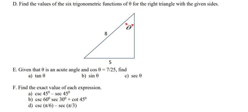 D. Find the values of the six trigonometric functions of 0 for the right triangle with the given sides.
8
E. Given that 0 is an acute angle and cos 0 = 7/25, find
c) sec 0
a) tan 0
b) sin 0
F. Find the exact value of each expression.
a) csc 45° – sec 45°
b) csc 60° sec 30° + cot 45°
d) csc (T/6) – sec (T/3)
