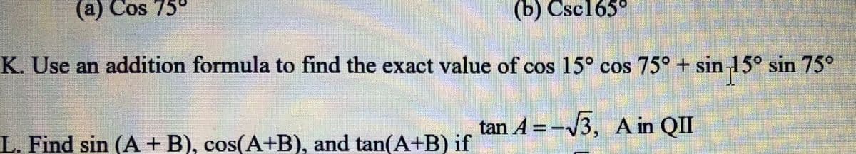 (a) Cos 75°
(b) Csc165°
K. Use an addition formula to find the exact value of cos 15° cos 75° + sin 15° sin 75°
tan A = -V3, A in QII
L. Find sin (A + B), cos(A+B), and tan(A+B) if
