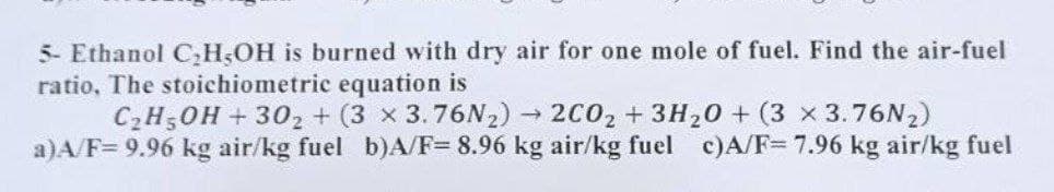 5- Ethanol C₂H5OH is burned with dry air for one mole of fuel. Find the air-fuel
ratio, The stoichiometric equation is
C₂H5OH + 302 + (3 x 3.76N₂)→ 2C02 + 3H₂0 + (3 x 3.76N₂)
a)A/F= 9.96 kg air/kg fuel b)A/F= 8.96 kg air/kg fuel c)A/F= 7.96 kg air/kg fuel