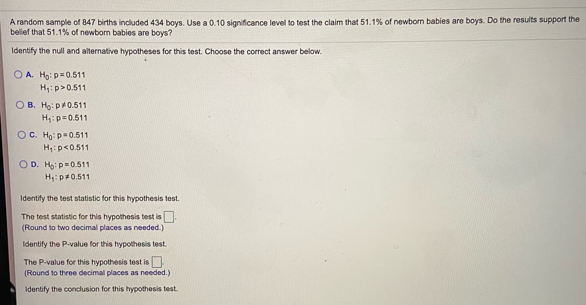 A random sample of 847 births included 434 boys. Use a 0.10 significance level to test the claim that 51.1% of newborn babies are boys. Do the results support the
belief that 51.1% of newborn babies are boys?
Identify the null and alternative hypotheses for this test. Choose the correct answer below.
O A. Ho: p=0.511
H :p>0.511
O B. Ho: p#0.511
H1:p=0.511
O C. Ho: p= 0.511
H1: p<0.511
O D. Ho: p=0.511
H1: p#0.511
Identify the test statistic for this hypothesis test.
The test statistic for this hypothesis test is
(Round to two decimal places as needed.)
Identify the P-value for this hypothesis test.
The P-value for this hypothesis test is
(Round to three decimal places as needed.)
Identify the conclusion for this hypothesis test.
