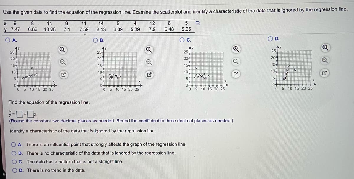 Use the given data to find the equation of the regression line. Examine the scatterplot and identify a characteristic of the data that is ignored by the regression line.
9.
8
11
9.
11
14
4
12
y 7.47
6.66
13.28
7.1
7.59
8.43
6.09
5.39
7.9
6.48
5.65
O A.
OB.
Oc.
OD.
Ay
25-
Ay
25-
Ay
25-
AV
25-
20
20
20
20
15
15-
15-
15
10
10-
10-
10-
55
51
5-
0-
Ó 5 10 15 20 25
0-
05 10 15 20 25
0-
5 10 15 20 25
O 5 10 15 20 25
Find the equation of the regression line.
(Round the constant two decimal places as needed. Round the coefficient to three decimal places as needed.)
Identify a characteristic of the data that is ignored by the regression line.
O A. There is an influential point that strongly affects the graph of the regression line.
O B. There is no characteristic of the data that is ignored by the regression line.
O C. The data has a pattern that is not a straight line.
D. There is no trend in the data.
